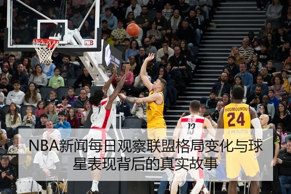 NBA新闻每日观察联盟格局变化与球星表现背后的真实故事