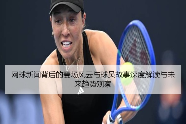 网球新闻背后的赛场风云与球员故事深度解读与未来趋势观察