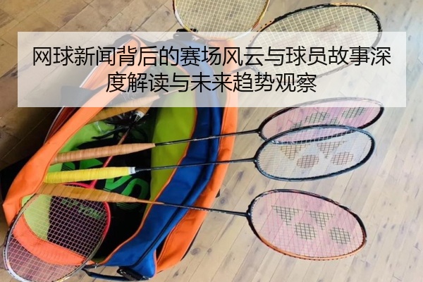 网球新闻背后的赛场风云与球员故事深度解读与未来趋势观察