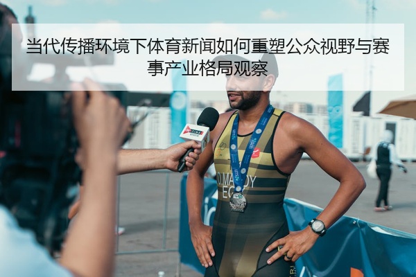 当代传播环境下体育新闻如何重塑公众视野与赛事产业格局观察