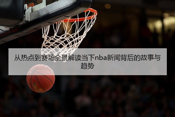 从热点到赛场全景解读当下nba新闻背后的故事与趋势