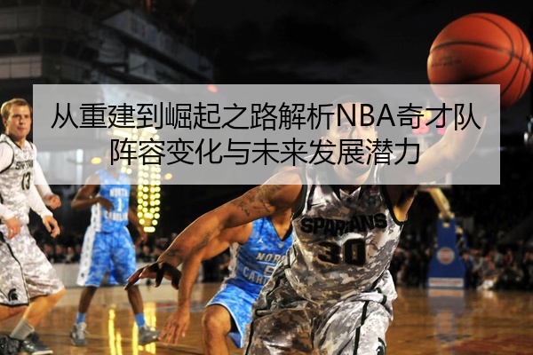 从重建到崛起之路解析NBA奇才队阵容变化与未来发展潜力