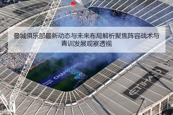 曼城俱乐部最新动态与未来布局解析聚焦阵容战术与青训发展观察透视